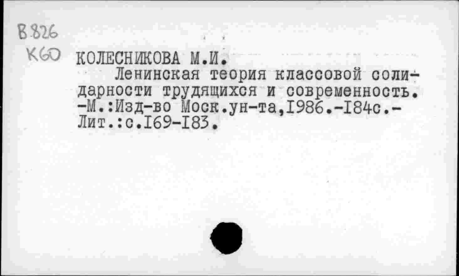 ﻿К<оО КОЛЕСНИКОВА М.И.
Ленинская теория классовой солидарности трудящихся и современность. -М.:Изд-во Моск.ун-та,1986.-184с.-Лит.:с.169-183.